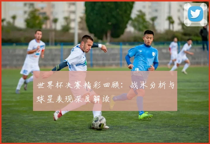 世界杯决赛精彩回顾：战术分析与球星表现深度解读