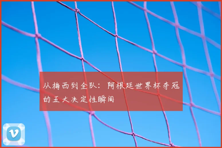 从梅西到全队:阿根廷世界杯夺冠的五大决定性瞬间