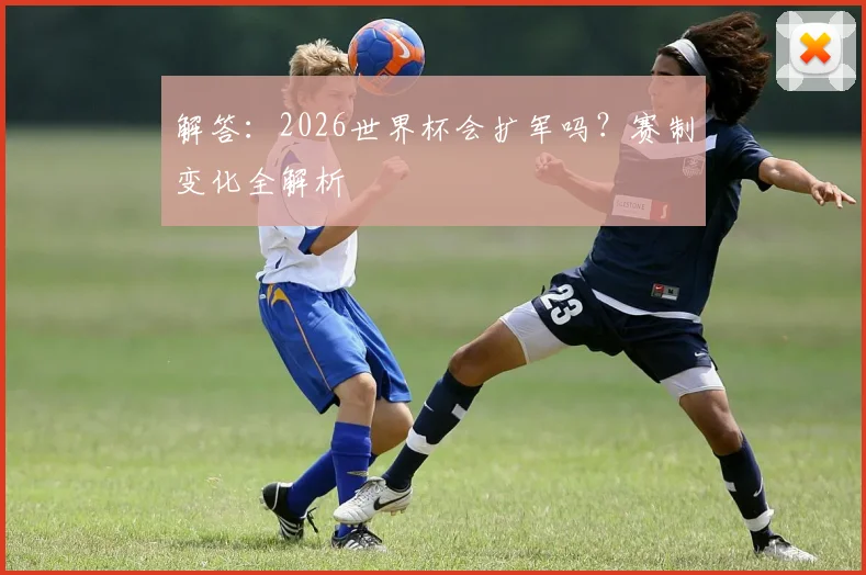 解答：2026世界杯会扩军吗？赛制变化全解析