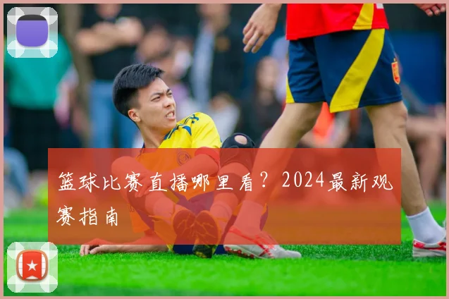 篮球比赛直播哪里看?2024最新观赛指南