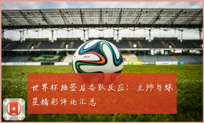世界杯抽签后各队反应：主帅与球星精彩评论汇总