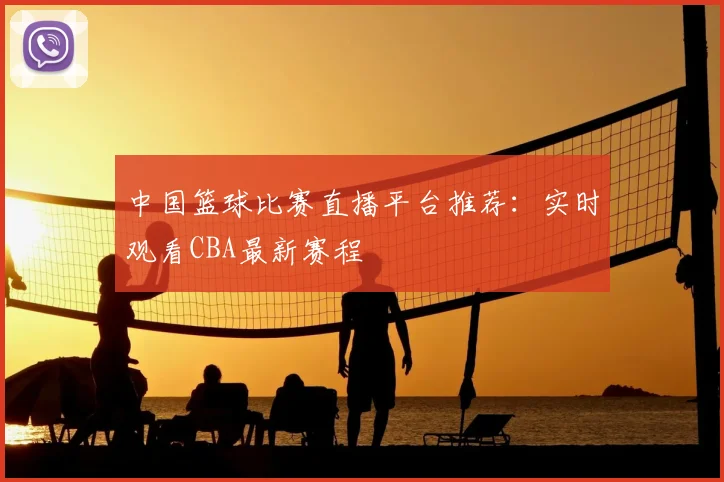 中国篮球比赛直播平台推荐：实时观看CBA最新赛程