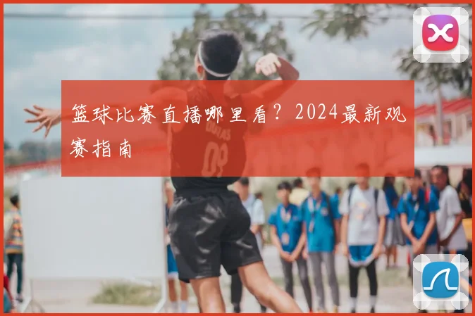 篮球比赛直播哪里看?2024最新观赛指南